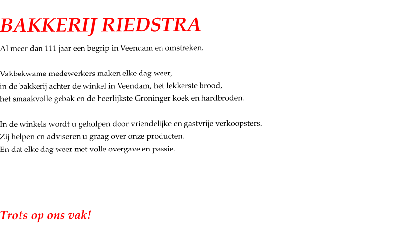 BAKKERIJ RIEDSTRA Al meer dan 111 jaar een begrip in Veendam en omstreken.  Vakbekwame medewerkers maken elke dag weer, in de bakkerij achter de winkel in Veendam, het lekkerste brood, het smaakvolle gebak en de heerlijkste Groninger koek en hardbroden.  In de winkels wordt u geholpen door vriendelijke en gastvrije verkoopsters. Zij helpen en adviseren u graag over onze producten. En dat elke dag weer met volle overgave en passie.     Trots op ons vak!